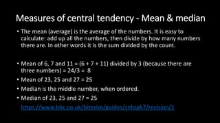 Measures of central tendency - Mean & median
• The mean (average) is the average of the numbers. It is easy to
calculate: add up all the numbers, then divide by how many numbers
there are. In other words it is the sum divided by the count.
• Mean of 6, 7 and 11 = (6 + 7 + 11) divided by 3 (because there are
three numbers) = 24/3 = 8
• Mean of 23, 25 and 27 = 25
• Median is the middle number, when ordered.
• Median of 23, 25 and 27 = 25
• https://www.bbc.co.uk/bitesize/guides/znhsgk7/revision/1
 