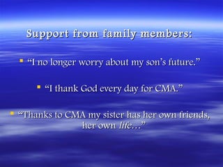Support from family members:

   “I no longer worry about my son’s future.”

       “I thank God every day for CMA.”

 “Thanks to CMA my sister has her own friends,
               her own life…”
 