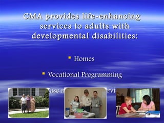CMA provides life-enhancing
   ser vices to adults with
 developmental disabilities:

            Homes

     Vocational Programming

    Case management services
 