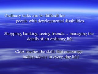Ordinary tasks can be difficult for
     people with developmental disabilities. 

Shopping, banking, seeing friends… managing the
            details of an ordinary life.

     CMA teaches the skills that encourage
       independence in every-day life!
 
