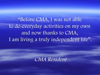 “Before CMA, I was not able
to do everyday activities on my own
      and now thanks to CMA,
I am living a truly independent life”.


           CMA Resident
 