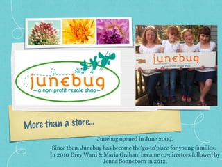 More than a store…
Junebug opened in June 2009.
Since then, Junebug has become the‘go-to’place for young families.
In 2010 Drey Ward & Maria Graham became co-directors followed by
Jenna Sonneborn in 2012.
 