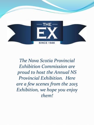 The Nova Scotia Provincial
Exhibition Commission are
proud to host the Annual NS
Provincial Exhibition. Here
are a few scenes from the 2015
Exhibition, we hope you enjoy
them!
 