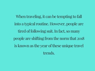 When traveling, it can be tempting to fall
into a typical routine. However, people are
tired of following suit. In fact, so many
people are shifting from the norm that 2018
is known as the year of these unique travel
trends.
 