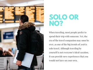 When traveling, most people prefer to
spend their trip with someone.Yet, the
era of the travel companion may soon be
over, as one of the big trends of 2018 is
solo travel. Although traveling by
yourself is not everyone’s ideal vacation,
it can provide new experiences that you
would not have on your own.
SOLO OR
NO?
 