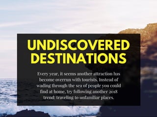 UNDISCOVERED
DESTINATIONS
Every year, it seems another attraction has
become overrun with tourists. Instead of
wading through the sea of people you could
find at home, try following another 2018
trend: traveling to unfamiliar places.
 