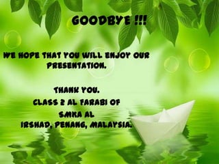 GOODBYE !!!

We hope that you will enjoy our
         presentation.

           Thank you.
      CLASS 2 AL FARABI of
            SMKA AL
   IRSHAD, Penang, Malaysia.
 