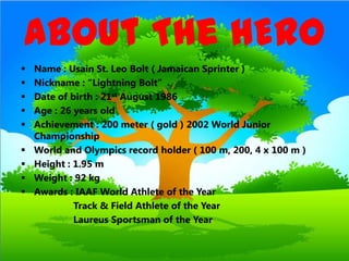 About The HERO
   Name : Usain St. Leo Bolt ( Jamaican Sprinter )
   Nickname : “Lightning Bolt”
   Date of birth : 21st August 1986
   Age : 26 years old
   Achievement : 200 meter ( gold ) 2002 World Junior
    Championship
   World and Olympics record holder ( 100 m, 200, 4 x 100 m )
   Height : 1.95 m
   Weight : 92 kg
   Awards : IAAF World Athlete of the Year
             Track & Field Athlete of the Year
             Laureus Sportsman of the Year
 