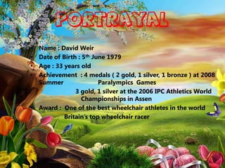 PORTRAYAL
• Name : David Weir
• Date of Birth : 5th June 1979
• Age : 33 years old
• Achievement : 4 medals ( 2 gold, 1 silver, 1 bronze ) at 2008
  Summer                Paralympics Games
               3 gold, 1 silver at the 2006 IPC Athletics World
                  Championships in Assen
• Award : One of the best wheelchair athletes in the world
           Britain’s top wheelchair racer
 