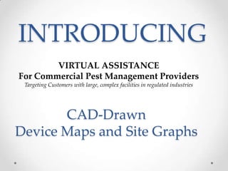 INTRODUCING
        VIRTUAL ASSISTANCE
For Commercial Pest Management Providers
 Targeting Customers with large, complex facilities in regulated industries




       CAD-Drawn
Device Maps and Site Graphs
 