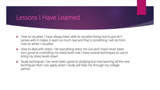 Lessons I Have Learned
 How to visualize: I have always been able to visualize things but to put all 5
senses with it makes it seem so much real and that is something I will do from
now on when I visualize.
 How to deal with stress: I let everything stress me out and I have never been
very good at controlling my stress level now I have several techniques to use to
bring my stress levels down.
 Study techniques: I’ve never been good at studying but now learning all the new
techniques that I can apply when I study will help me through my college
period.
 