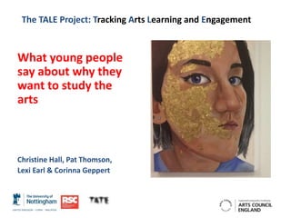 The TALE Project: Tracking Arts Learning and Engagement
What young people
say about why they
want to study the
arts
Christine Hall, Pat Thomson,
Lexi Earl & Corinna Geppert
 