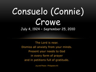 The Lord is near.  Dismiss all anxiety from your minds.  Present your needs to God  in every form of prayer  and in petitions full of gratitude.  Joy and Peace - Philippians 4:6  Consuelo (Connie) Crowe July 4, 1924 – September 25, 2010  