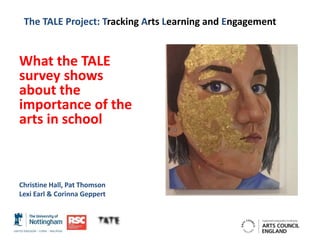 The TALE Project: Tracking Arts Learning and Engagement
What the TALE
survey shows
about the
importance of the
arts in school
Christine Hall, Pat Thomson
Lexi Earl & Corinna Geppert
 