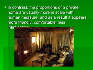 In contrast, the proportions of a private home are usually more in scale with human measure, and as a result it appears more friendly, comfortable, less intimidating  