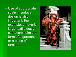 Use of appropriate scale in surface design is also important. For example, an overly large textile design can overwhelm the form of a garment or a piece of furniture  