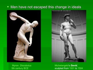 Men have not escaped this change in ideals Michelangelo 's  David ,  sculpted from  1501  to  1504   Myron   Discobolus   5th century BCE   
