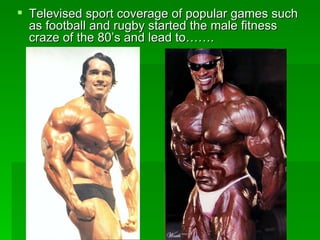 Televised sport coverage of popular games such as football and rugby started the male fitness craze of the 80’s and lead to……. 
