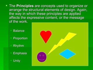 The  Principles  are concepts used to organize or arrange the structural elements of design. Again, the way in which these principles are applied affects the expressive content, or the message of the work.  Balance  Proportion  Rhythm  Emphasis  Unity  