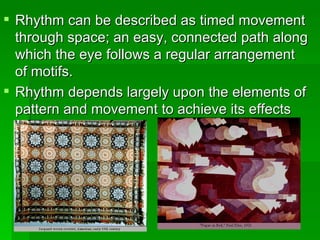 Rhythm can be described as timed movement through space; an easy, connected path along which the eye follows a regular arrangement of motifs. Rhythm depends largely upon the elements of pattern and movement to achieve its effects  