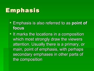 Emphasis  Emphasis is also referred to as  point of focus   It marks the locations in a composition which most strongly draw the viewers attention. Usually there is a primary, or main, point of emphasis, with perhaps secondary emphases in other parts of the composition  
