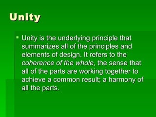 Unity  Unity is the underlying principle that summarizes all of the principles and elements of design. It refers to the  coherence of the whole , the sense that all of the parts are working together to achieve a common result; a harmony of all the parts.  