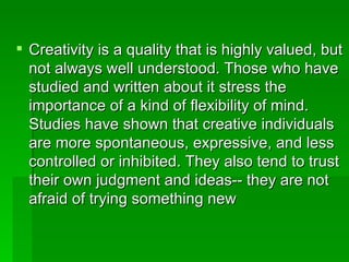 Creativity is a quality that is highly valued, but not always well understood. Those who have studied and written about it stress the importance of a kind of flexibility of mind. Studies have shown that creative individuals are more spontaneous, expressive, and less controlled or inhibited. They also tend to trust their own judgment and ideas-- they are not afraid of trying something new  