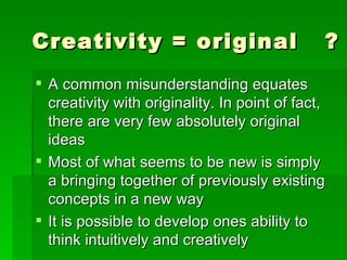 Creativity = original  ? A common misunderstanding equates creativity with originality. In point of fact, there are very few absolutely original ideas Most of what seems to be new is simply a bringing together of previously existing concepts in a new way  It is possible to develop ones ability to think intuitively and creatively  