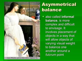 Asymmetrical balance   also called  informal balance , is more complex and difficult to envisage. It involves placement of objects in a way that will allow objects of varying visual weight to balance one another around a  fulcrum  point  