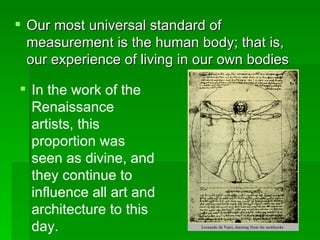 Our most universal standard of measurement is the human body; that is, our experience of living in our own bodies  In the work of the Renaissance artists, this proportion was seen as divine, and they continue to influence all art and architecture to this day. 