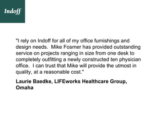 "I rely on Indoff for all of my office furnishings and
design needs. Mike Fosmer has provided outstanding
service on projects ranging in size from one desk to
completely outfitting a newly constructed ten physician
office. I can trust that Mike will provide the utmost in
quality, at a reasonable cost."
Laurie Baedke, LIFEworks Healthcare Group,
Omaha
 