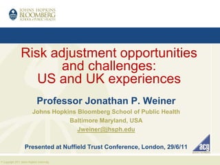 Risk adjustment opportunities
                        and challenges:
                    US and UK experiences
                               Professor Jonathan P. Weiner
                           Johns Hopkins Bloomberg School of Public Health
                                      Baltimore Maryland, USA
                                         Jweiner@jhsph.edu

                    Presented at Nuffield Trust Conference, London, 29/6/11

© Copyright 2011 Johns Hopkins University,.
 