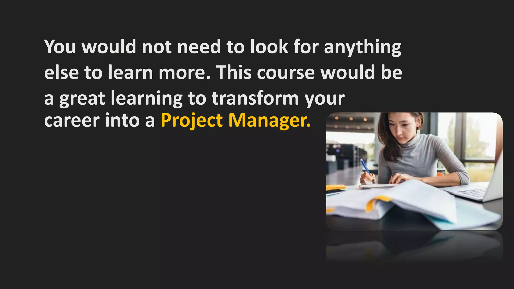 You would not need to look for anything
else to learn more. This course would be
a great learning to transform your
career into a Project Manager.
 