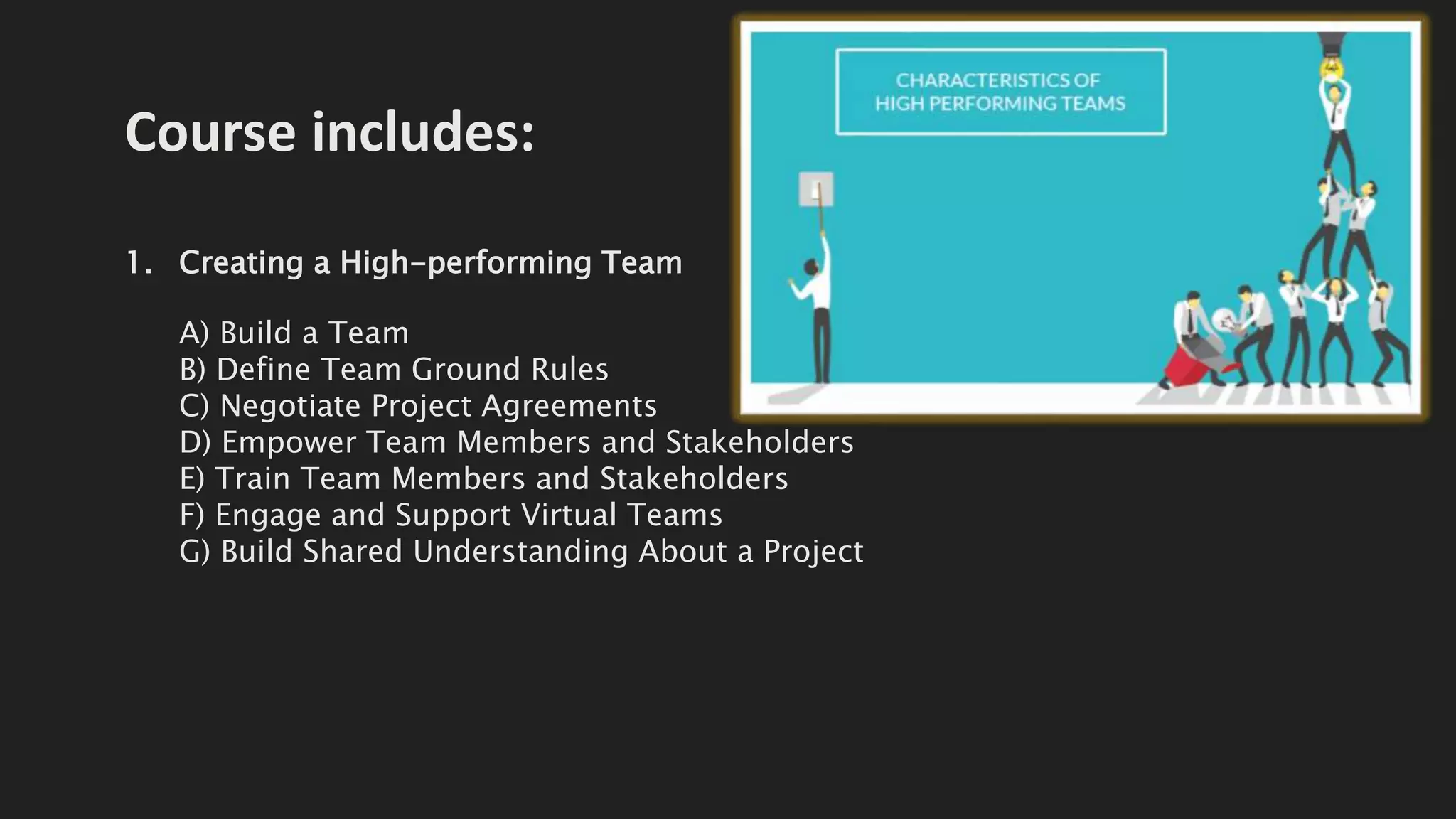 Course includes:
1. Creating a High-performing Team
A) Build a Team
B) Define Team Ground Rules
C) Negotiate Project Agreements
D) Empower Team Members and Stakeholders
E) Train Team Members and Stakeholders
F) Engage and Support Virtual Teams
G) Build Shared Understanding About a Project
 