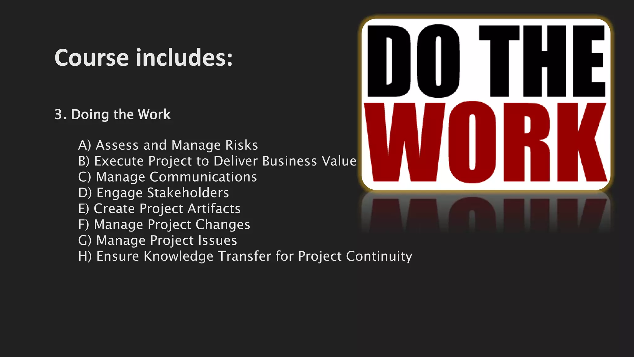Course includes:
3. Doing the Work
A) Assess and Manage Risks
B) Execute Project to Deliver Business Value
C) Manage Communications
D) Engage Stakeholders
E) Create Project Artifacts
F) Manage Project Changes
G) Manage Project Issues
H) Ensure Knowledge Transfer for Project Continuity
 