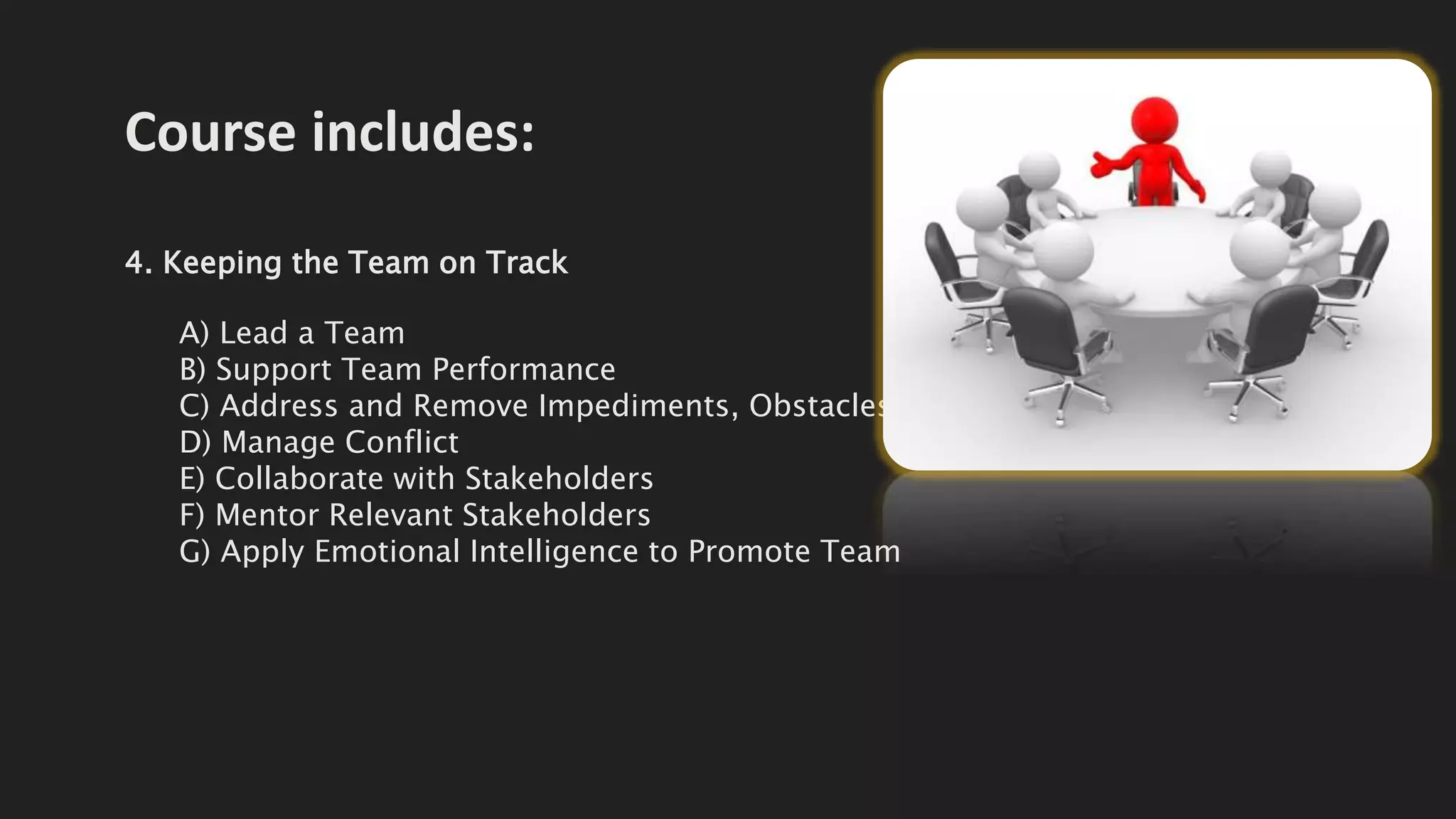 Course includes:
4. Keeping the Team on Track
A) Lead a Team
B) Support Team Performance
C) Address and Remove Impediments, Obstacles,
D) Manage Conflict
E) Collaborate with Stakeholders
F) Mentor Relevant Stakeholders
G) Apply Emotional Intelligence to Promote Team
 