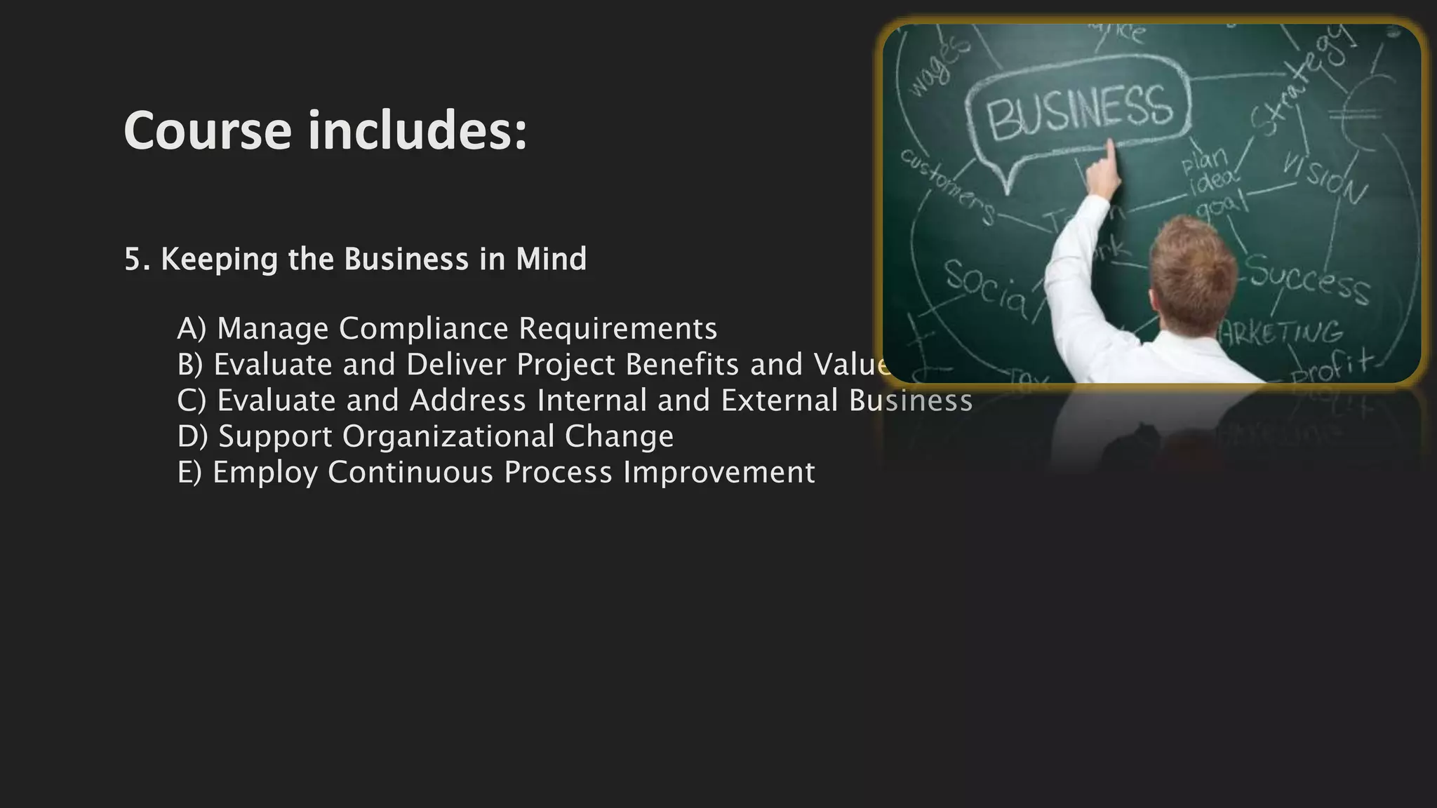 Course includes:
5. Keeping the Business in Mind
A) Manage Compliance Requirements
B) Evaluate and Deliver Project Benefits and Value
C) Evaluate and Address Internal and External Business
D) Support Organizational Change
E) Employ Continuous Process Improvement
 