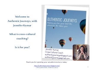 Welcome to
Authentic Journeys,with
Jennifer Kumar
What is cross-cultural
coaching?
Is it for you?
Thank you for spending your valuable time here, today.
1
http://authenticjourneys.blogspot.com/
C 2011 Jennifer Kumar, Authentic Journeys
 