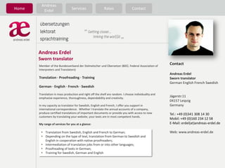 Andreas
Home      Erdel                  Services                  Rates                 Contact




       Andreas Erdel
       Sworn translator
       Member of the Bundesverband der Dolmetscher und Übersetzer (BDÜ, Federal Association of
                                                                                                       Contact
       Interpreters and Translators)
                                                                                                       Andreas Erdel
       Translation · Proofreading · Training                                                           Sworn translator
                                                                                                       German English French Swedish
       German · English · French · Swedish

       Translation in mass production and right off the shelf are random. I choose individuality and
       emphasise experience, thoroughness, dependability and creativity.
                                                                                                       Jägerstr.11
                                                                                                       04157 Leipzig
       In my capacity as translator for Swedish, English and French, I offer you support in            Germany
       international correspondence. Whether I translate the annual accounts of a company,
       produce certified translations of important documents or provide you with access to new         Tel.: +49 (0)341 308 14 30
       customers by translating your website, your texts are in most competent hands.
                                                                                                       Mobil: +49 (0)160 234 12 58
       My range of services for you at a glance:                                                       E-Mail: erdel(at)andreas-erdel.de

        • Translation from Swedish, English and French to German;                                      Web: www.andreas-erdel.de
        • Depending on the type of text, translation from German to Swedish and
          English in cooperation with native proofreaders;
        • Intermediation of translation jobs from or into other languages;
        • Proofreading of texts in German;
        • Training for Swedish, German and English
 