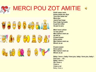 MERCI POU ZOT AMITIE Pehli nazar mein Kaise jaado kar diya Tera ban baita hai Mera jiya Jaane kya hoga Kya hoga kya pata Is pal ko milke Aa jee le zara Mein hoon yahan Tu hai yahan Meri bahon mein aa Aa bhi ja O jaan-e-jaan Dono jahan Meri bahon mein aa Bhool Ja aa  O jaan-e-jaan Dono jahan Meri bahon mein aa Bhool Ja aa Baby i love u, baby i love you, baby i love you, baby i love you … so.. Baby i love u Oh i love u I love u I love u so Baby i love u 