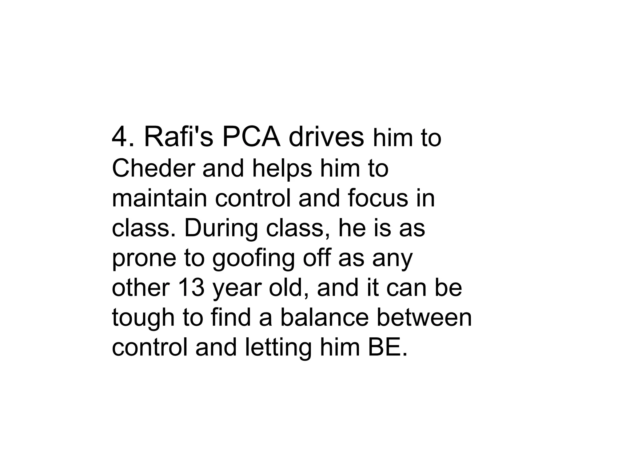 4. Rafi's PCA drives  him to Cheder and helps him to maintain control and focus in class. During class, he is as prone to goofing off as any other 13 year old, and it can be tough to find a balance between control and letting him BE. 