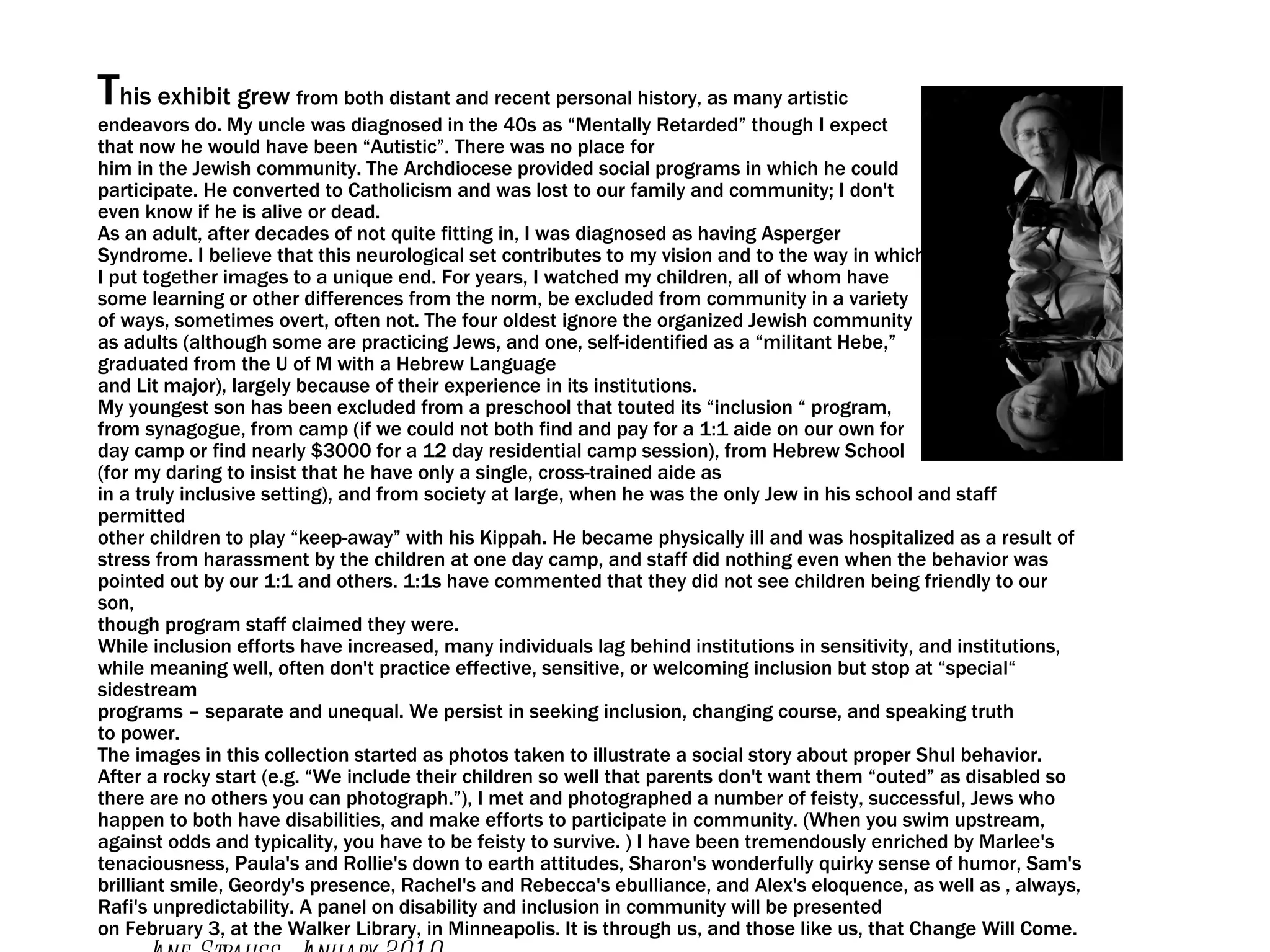 T his exhibit grew  from both distant and recent personal history, as many artistic endeavors do. My uncle was diagnosed in the 40s as “Mentally Retarded” though I expect that now he would have been “Autistic”. There was no place for him in the Jewish community. The Archdiocese provided social programs in which he could participate. He converted to Catholicism and was lost to our family and community; I don't even know if he is alive or dead. As an adult, after decades of not quite fitting in, I was diagnosed as having Asperger Syndrome. I believe that this neurological set contributes to my vision and to the way in which I put together images to a unique end. For years, I watched my children, all of whom have some learning or other differences from the norm, be excluded from community in a variety of ways, sometimes overt, often not. The four oldest ignore the organized Jewish community as adults (although some are practicing Jews, and one, self-identified as a “militant Hebe,” graduated from the U of M with a Hebrew Language and Lit major), largely because of their experience in its institutions. My youngest son has been excluded from a preschool that touted its “inclusion “ program, from synagogue, from camp (if we could not both find and pay for a 1:1 aide on our own for day camp or find nearly $3000 for a 12 day residential camp session), from Hebrew School (for my daring to insist that he have only a single, cross-trained aide as in a truly inclusive setting), and from society at large, when he was the only Jew in his school and staff permitted other children to play “keep-away” with his Kippah. He became physically ill and was hospitalized as a result of stress from harassment by the children at one day camp, and staff did nothing even when the behavior was pointed out by our 1:1 and others. 1:1s have commented that they did not see children being friendly to our son, though program staff claimed they were. While inclusion efforts have increased, many individuals lag behind institutions in sensitivity, and institutions, while meaning well, often don't practice effective, sensitive, or welcoming inclusion but stop at “special“ sidestream programs – separate and unequal. We persist in seeking inclusion, changing course, and speaking truth to power. The images in this collection started as photos taken to illustrate a social story about proper Shul behavior. After a rocky start (e.g. “We include their children so well that parents don't want them “outed” as disabled so there are no others you can photograph.”), I met and photographed a number of feisty, successful, Jews who happen to both have disabilities, and make efforts to participate in community. (When you swim upstream, against odds and typicality, you have to be feisty to survive. ) I have been tremendously enriched by Marlee's tenaciousness, Paula's and Rollie's down to earth attitudes, Sharon's wonderfully quirky sense of humor, Sam's brilliant smile, Geordy's presence, Rachel's and Rebecca's ebulliance, and Alex's eloquence, as well as , always, Rafi's unpredictability. A panel on disability and inclusion in community will be presented on February 3, at the Walker Library, in Minneapolis. It is through us, and those like us, that Change Will Come. ...... Jane Strauss, January 2010 