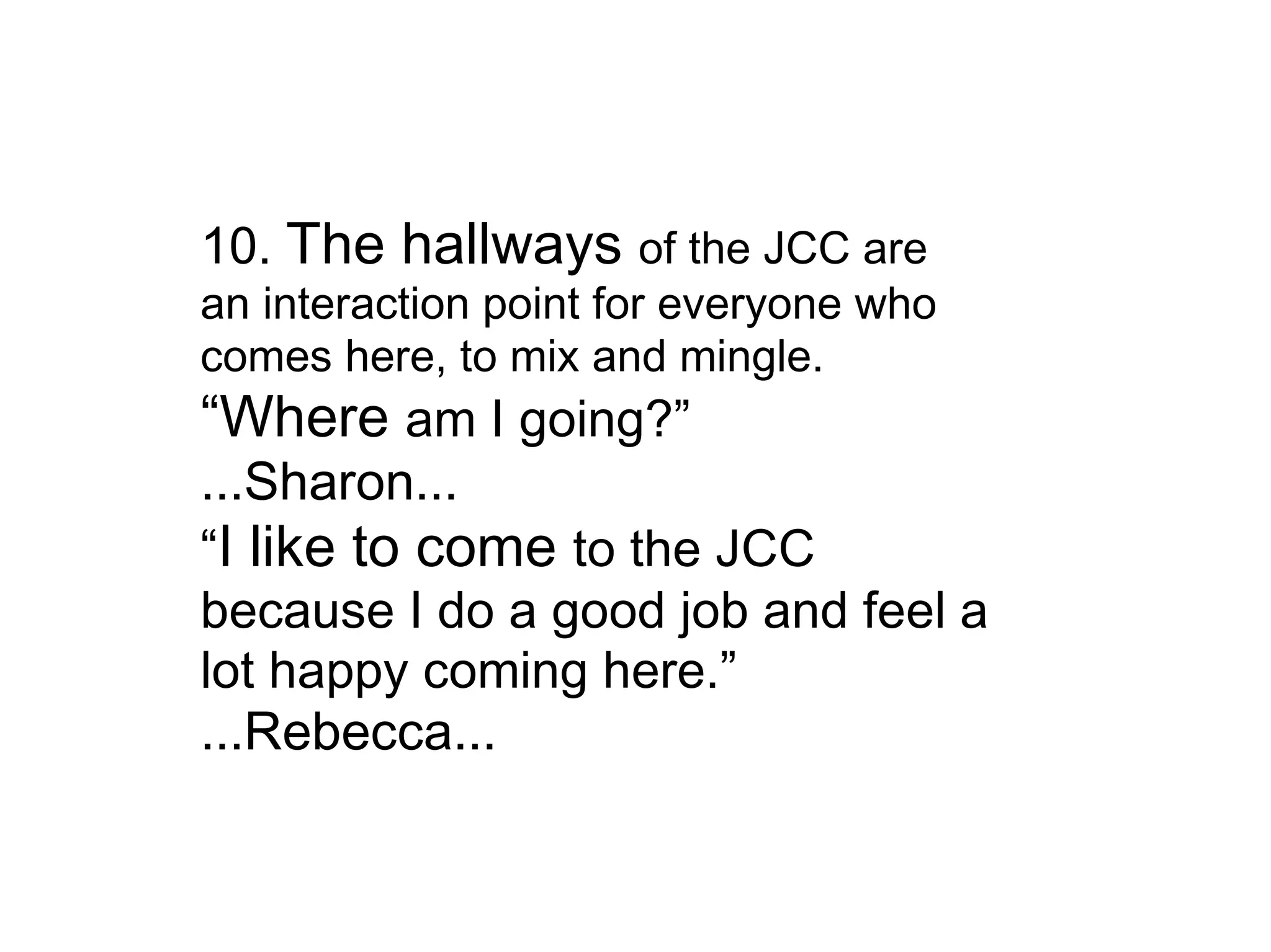 10.  The hallways  of the JCC are an interaction point for everyone who comes here, to mix and mingle. “ Where  am I going?” ...Sharon... “ I like to come  to the JCC because I do a good job and feel a lot happy coming here.” ...Rebecca... 