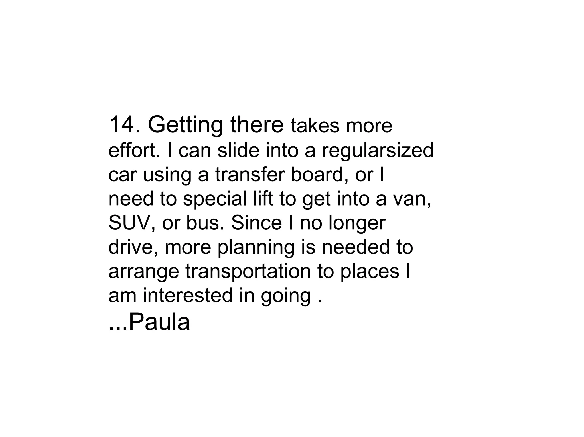 14. Getting there  takes more effort. I can slide into a regularsized car using a transfer board, or I need to special lift to get into a van, SUV, or bus. Since I no longer drive, more planning is needed to arrange transportation to places I am interested in going . ...Paula 
