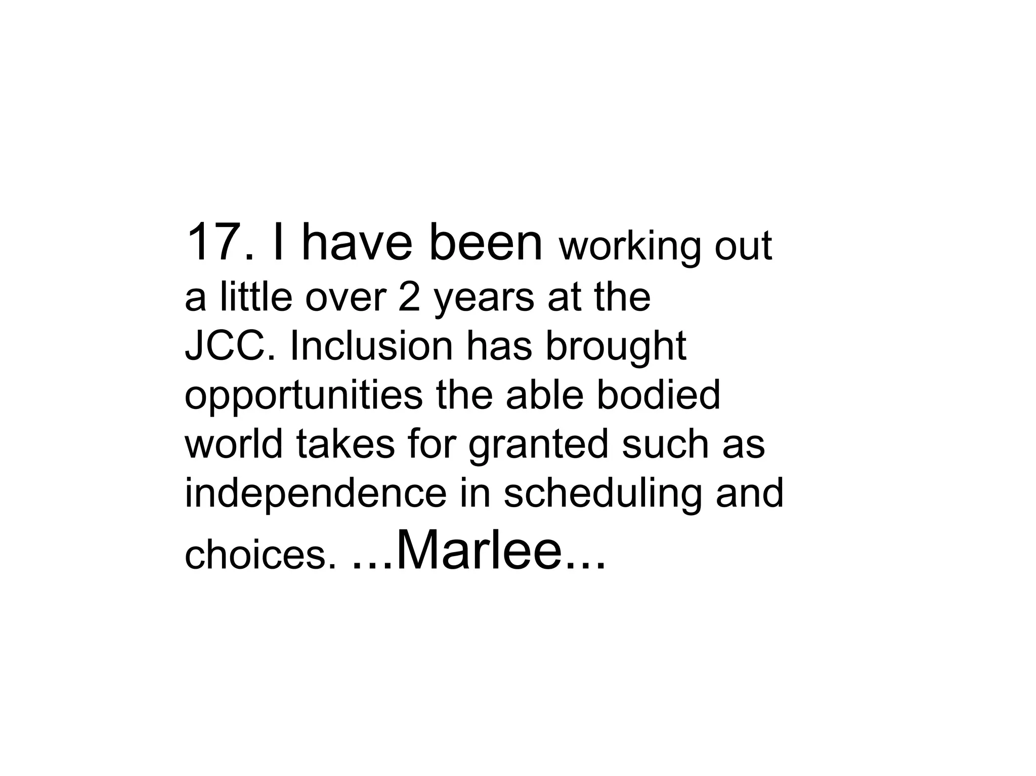 17. I have been  working out a little over 2 years at the JCC. Inclusion has brought opportunities the able bodied world takes for granted such as independence in scheduling and choices.  ...Marlee... 