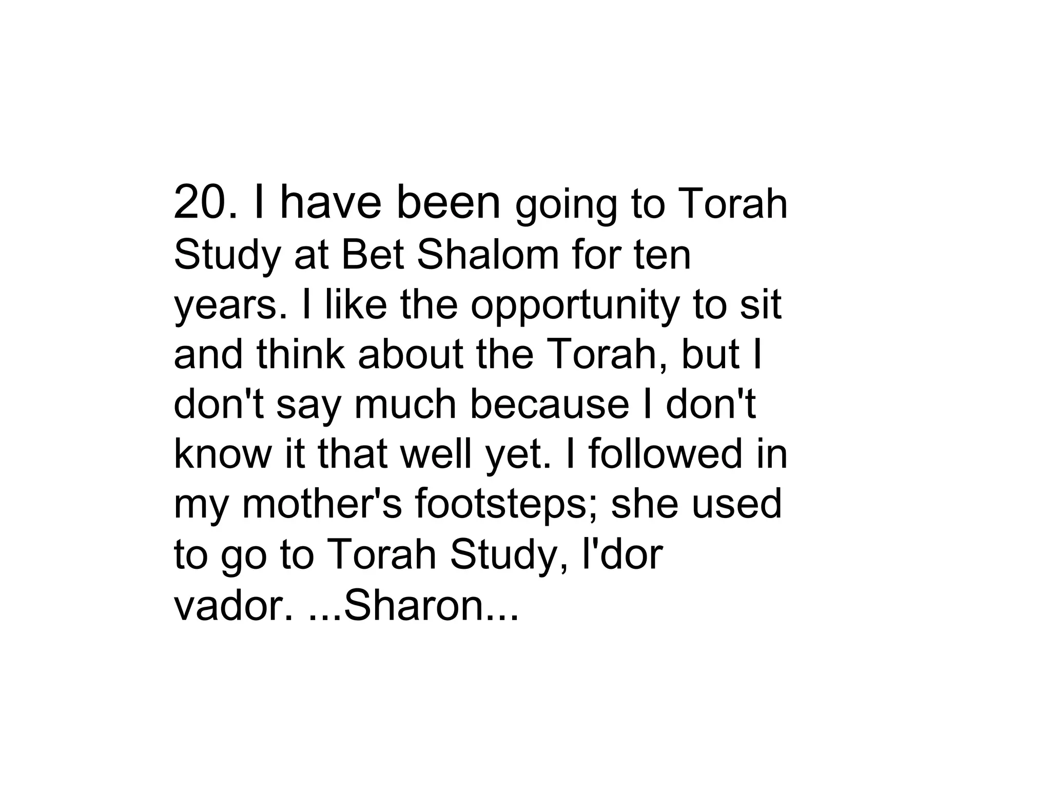 20. I have been  going to Torah Study at Bet Shalom for ten years. I like the opportunity to sit and think about the Torah, but I don't say much because I don't know it that well yet. I followed in my mother's footsteps; she used to go to Torah Study,  l'dor vador. ...Sharon... 