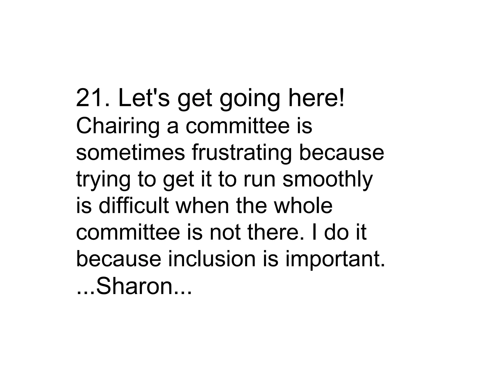 21. Let's get going here! Chairing a committee is sometimes frustrating because trying to get it to run smoothly is difficult when the whole committee is not there. I do it because inclusion is important. ...Sharon... 