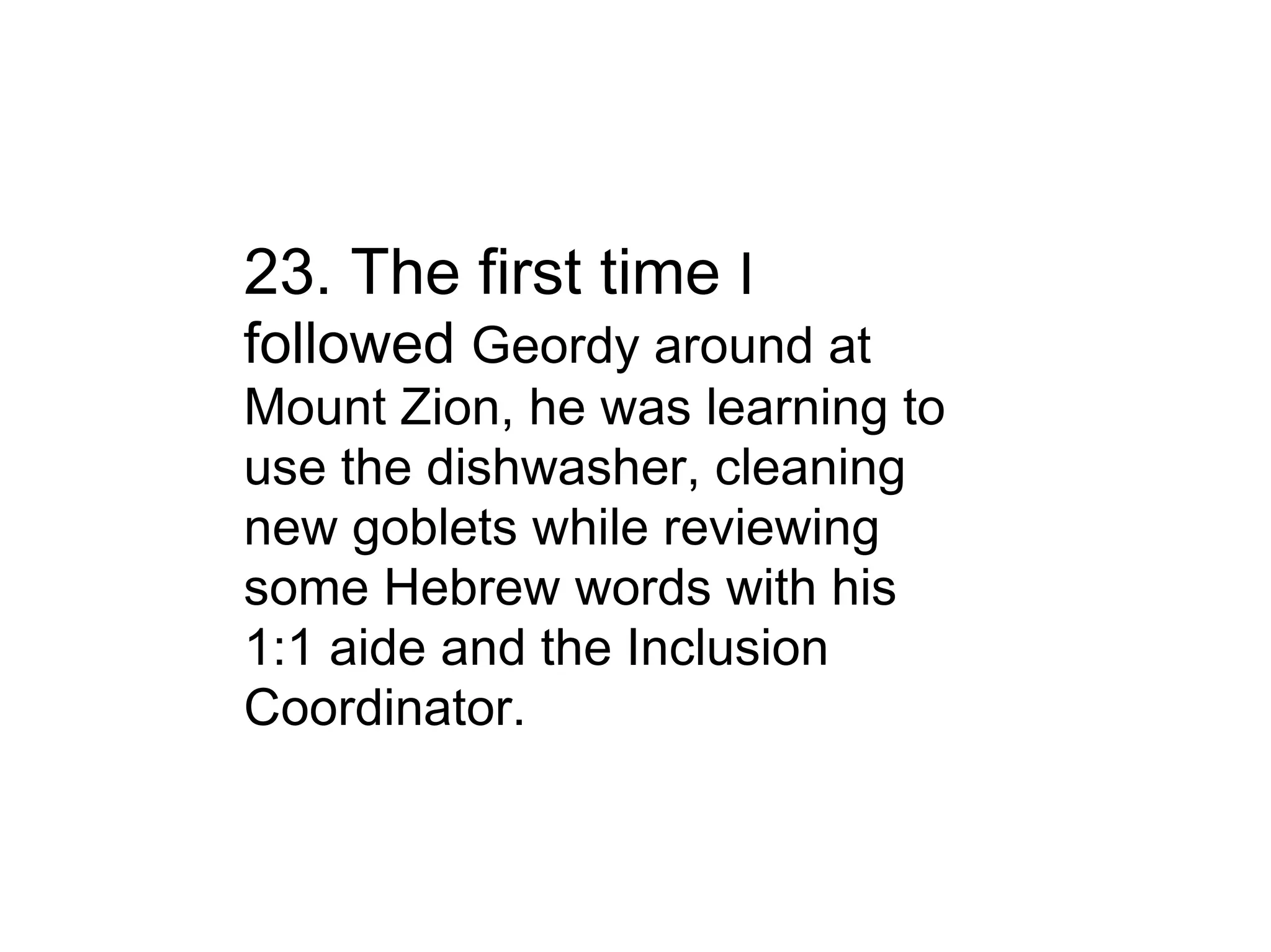 23. The first time  I followed  Geordy around at Mount Zion, he was learning to use the dishwasher, cleaning new goblets while reviewing some Hebrew words with his 1:1 aide and the Inclusion Coordinator. 