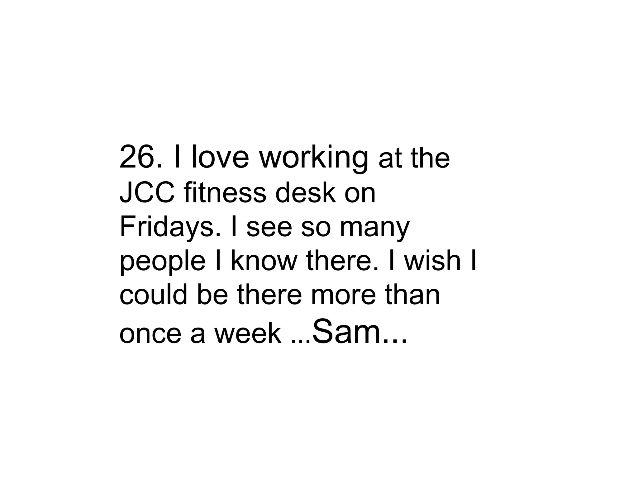 26. I love working  at the JCC fitness desk on Fridays. I see so many people I know there. I wish I could be there more than once a week  ... Sam... 