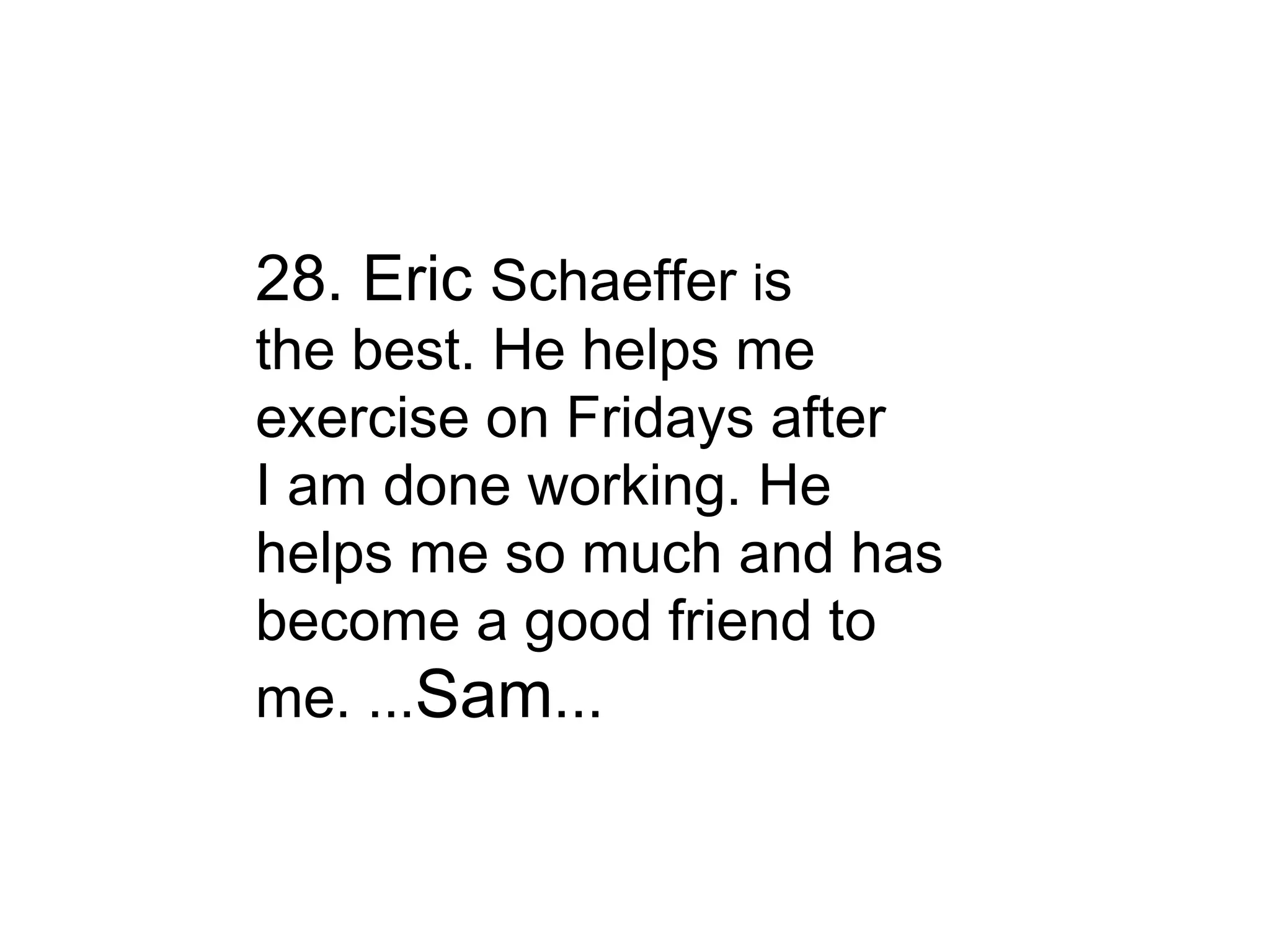 28. Eric  Schaeffer  i s the best. He helps me exercise on Fridays after I am done working. He helps me so much and has become a good friend to me. ... Sam ... 